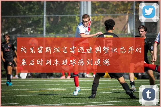 约克雷斯坦言需迅速调整状态并对最后时刻未进球感到遗憾