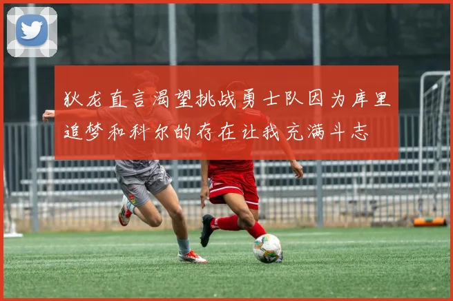 狄龙直言渴望挑战勇士队因为库里追梦和科尔的存在让我充满斗志