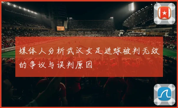 媒体人分析武汉女足进球被判无效的争议与误判原因