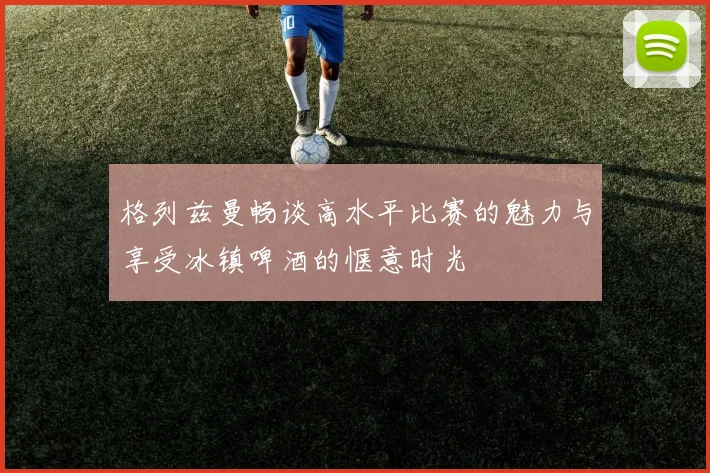 格列兹曼畅谈高水平比赛的魅力与享受冰镇啤酒的惬意时光