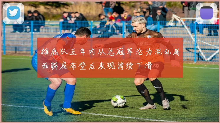 雄鹿队五年内从总冠军沦为混乱局面解雇布登后表现持续下滑