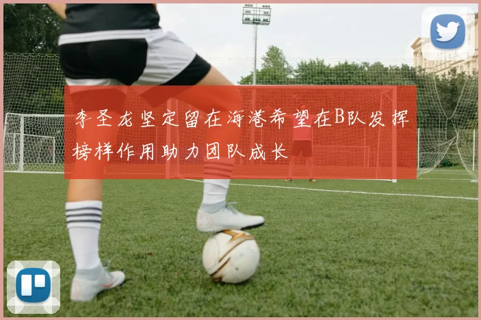 李圣龙坚定留在海港希望在B队发挥榜样作用助力团队成长